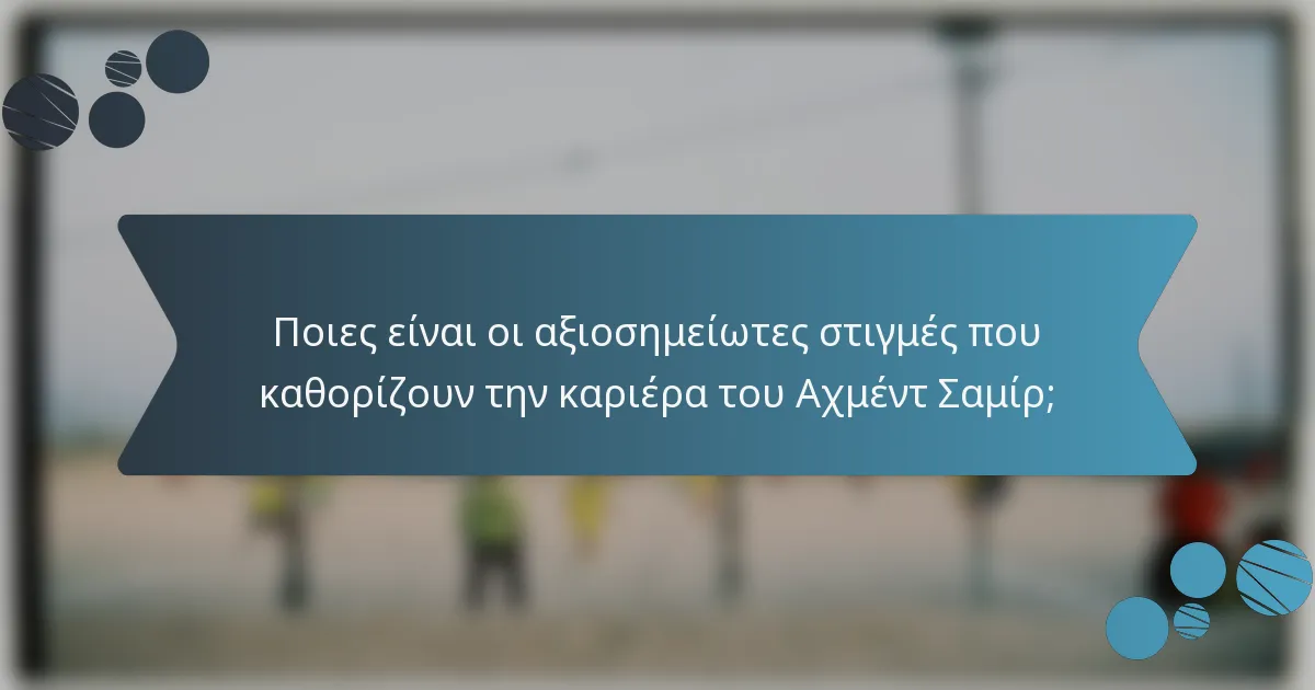 Ποιες είναι οι αξιοσημείωτες στιγμές που καθορίζουν την καριέρα του Αχμέντ Σαμίρ;